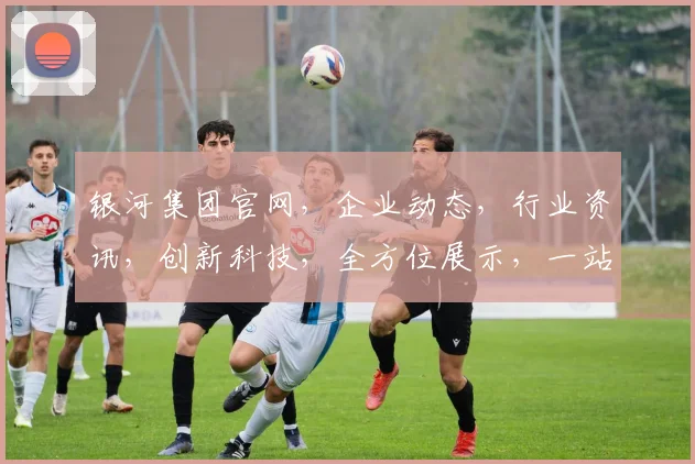 银河集团官网，企业动态，行业资讯，创新科技，全方位展示，一站式服务，助力企业腾飞