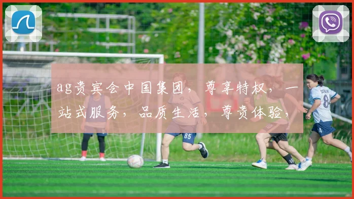 ag贵宾会中国集团，尊享特权，一站式服务，品质生活，尊贵体验，尽在掌握，邀您共赴精彩旅程。